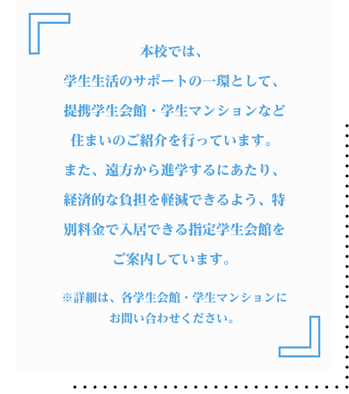 本校では、学生生活のサポートの一環として、提携学生会館・学生マンションなど住まいのご紹介を行っています。また、遠方から進学するにあたり、経済的な負担を軽減できるよう、特別料金で入居できる指定学生会館をご案内しています。