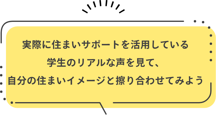 実際に住まいサポートを活用している学生のリアルな声を見て、自分の住まいイメージと擦り合わせてみよう
